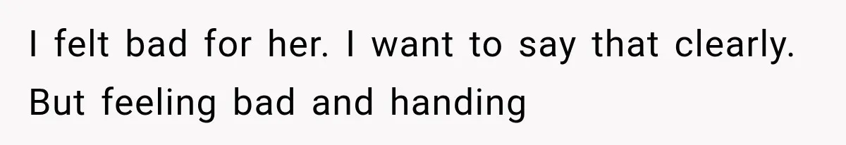I felt bad for her. I want to say that clearly. But feeling bad and handing
