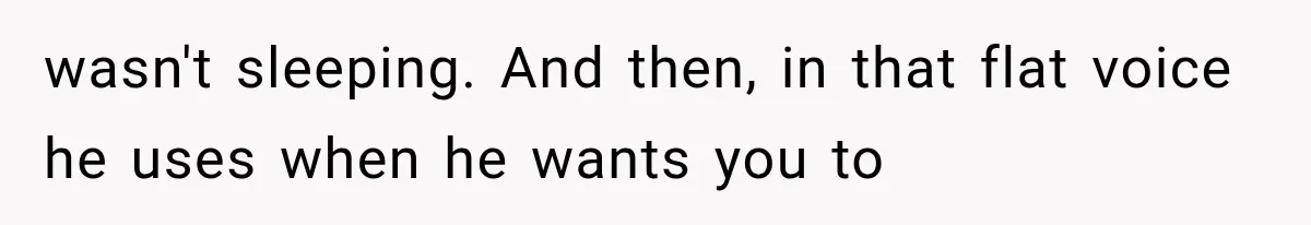 wasn't sleeping. And then, in that flat voice he uses when he wants you to