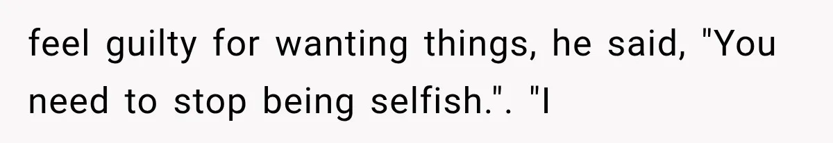 feel guilty for wanting things, he said, "You need to stop being selfish.". "I