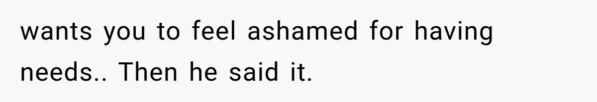 wants you to feel ashamed for having needs.. Then he said it.