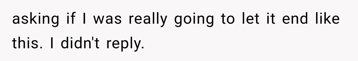 asking if I was really going to let it end like this. I didn't reply.