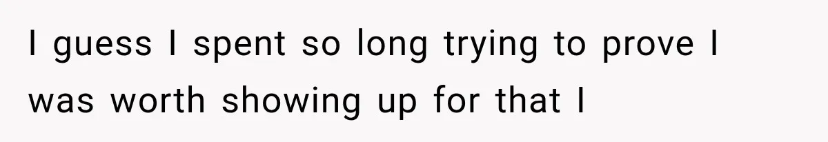 I guess I spent so long trying to prove I was worth showing up for that I