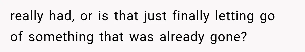 really had, or is that just finally letting go of something that was already gone?