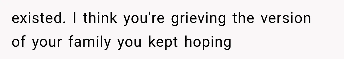 existed. I think you're grieving the version of your family you kept hoping