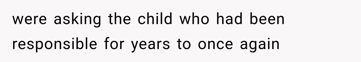 were asking the child who had been responsible for years to once again