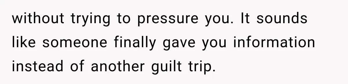 without trying to pressure you. It sounds like someone finally gave you information instead of another guilt trip.
