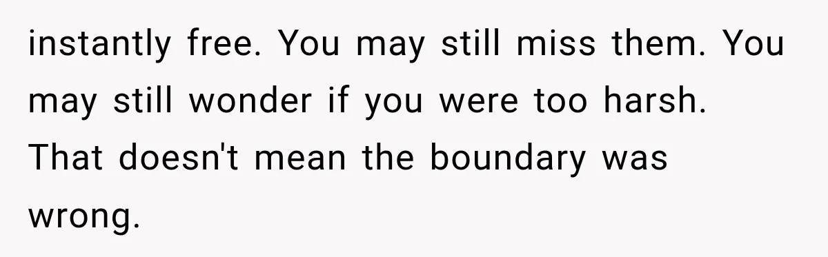 instantly free. You may still miss them. You may still wonder if you were too harsh. That doesn't mean the boundary was wrong.