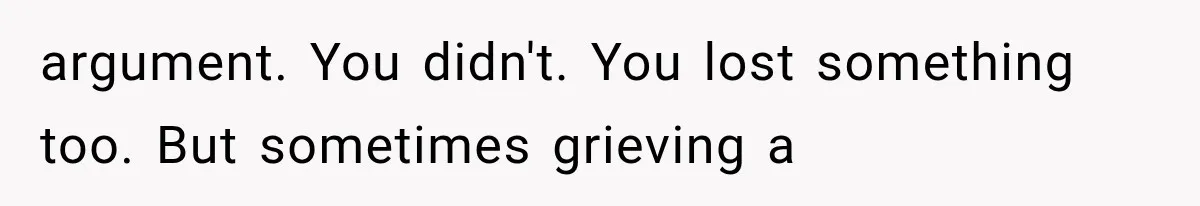argument. You didn't. You lost something too. But sometimes grieving a