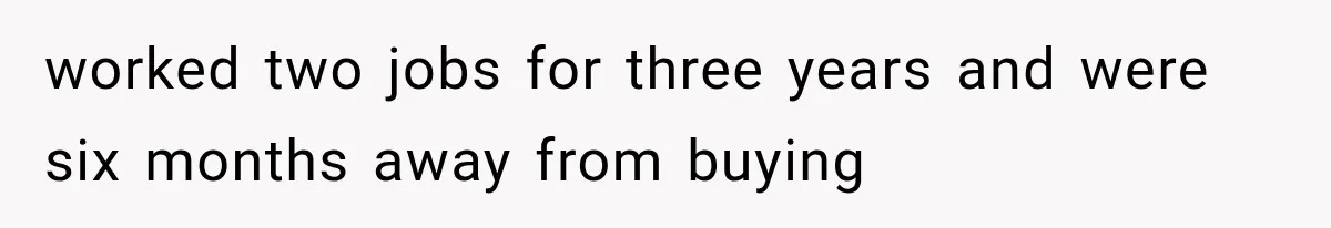 worked two jobs for three years and were six months away from buying