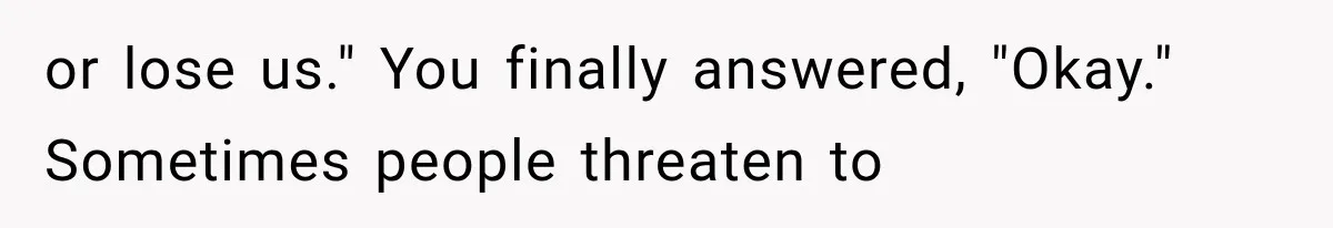 or lose us." You finally answered, "Okay." Sometimes people threaten to