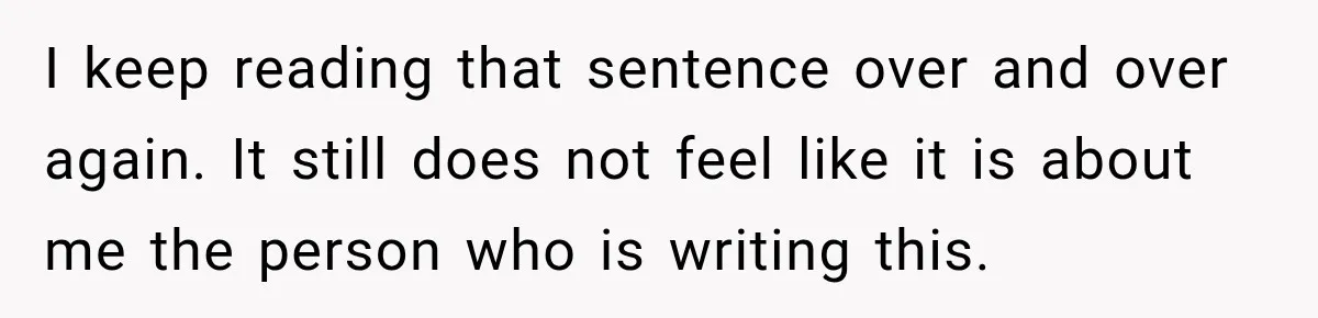 I keep reading that sentence over and over again. It still does not feel like it is about me the person who is writing this.