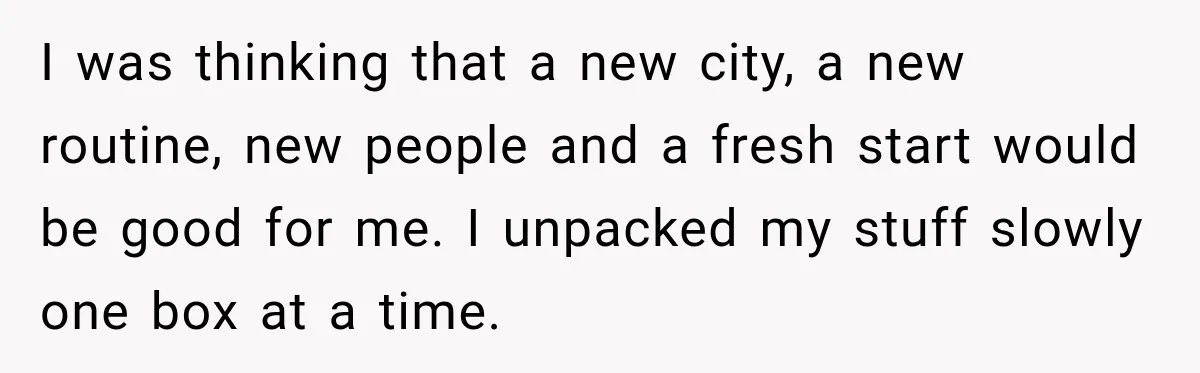 I was thinking that a new city, a new routine, new people and a fresh start would be good for me. I unpacked my stuff slowly one box at a...