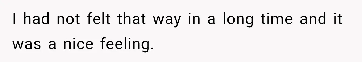 I had not felt that way in a long time and it was a nice feeling.
