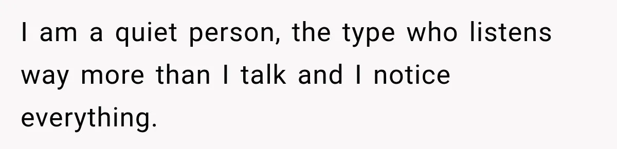 I am a quiet person, the type who listens way more than I talk and I notice everything.
