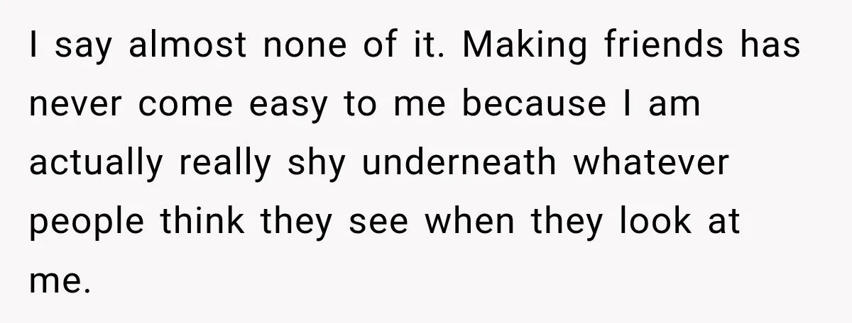 I say almost none of it. Making friends has never come easy to me because I am actually really shy underneath whatever people think they see when they look at...
