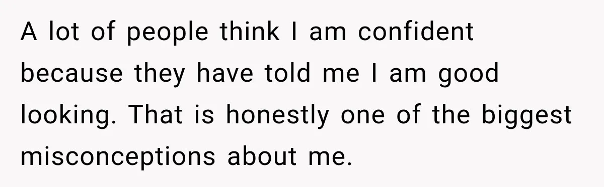 A lot of people think I am confident because they have told me I am good looking. That is honestly one of the biggest misconceptions about me.
