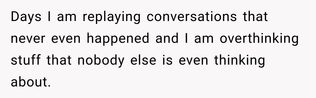 Days I am replaying conversations that never even happened and I am overthinking stuff that nobody else is even thinking about.