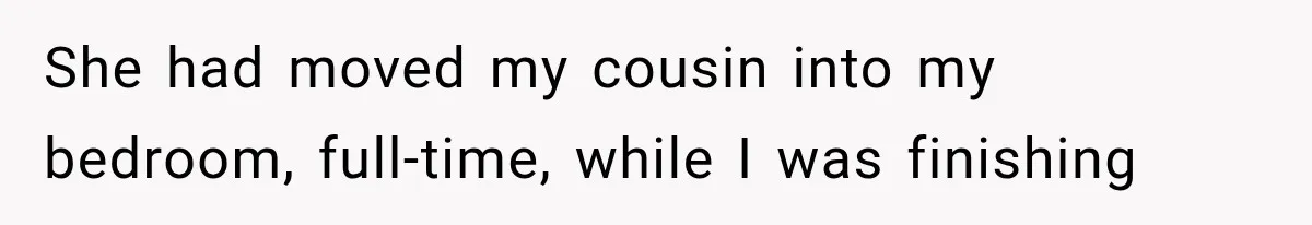 She had moved my cousin into my bedroom, full-time, while I was finishing