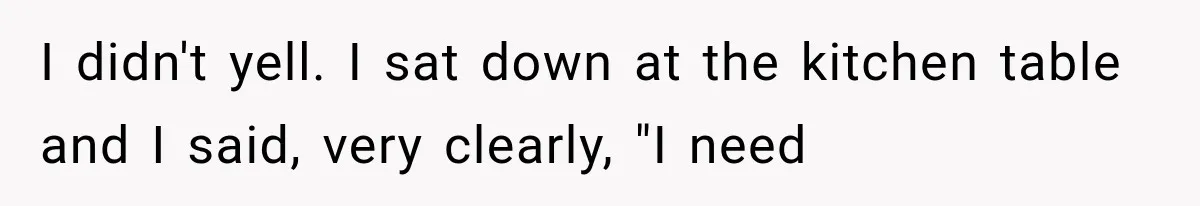 I didn't yell. I sat down at the kitchen table and I said, very clearly, "I need