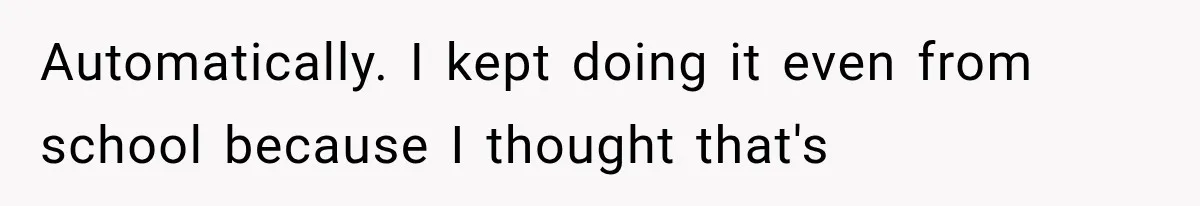 Automatically. I kept doing it even from school because I thought that's