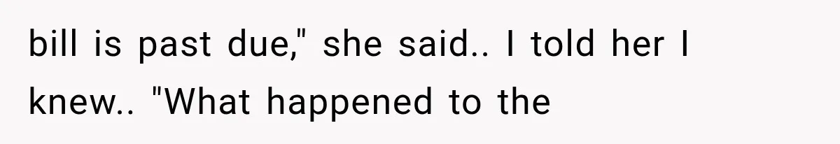 bill is past due," she said.. I told her I knew.. "What happened to the
