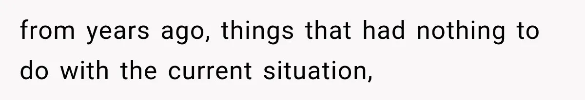 from years ago, things that had nothing to do with the current situation,