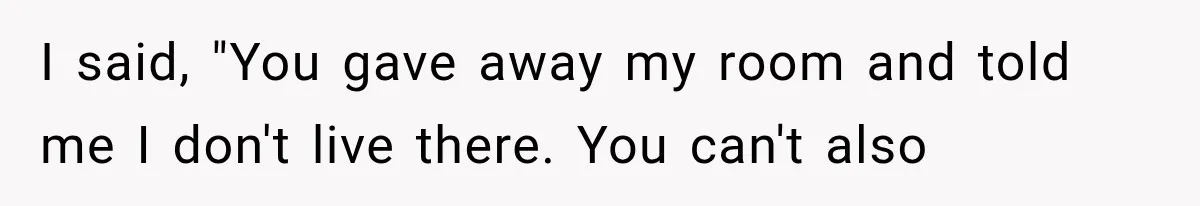 I said, "You gave away my room and told me I don't live there. You can't also