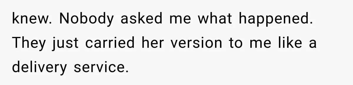 knew. Nobody asked me what happened. They just carried her version to me like a delivery service.
