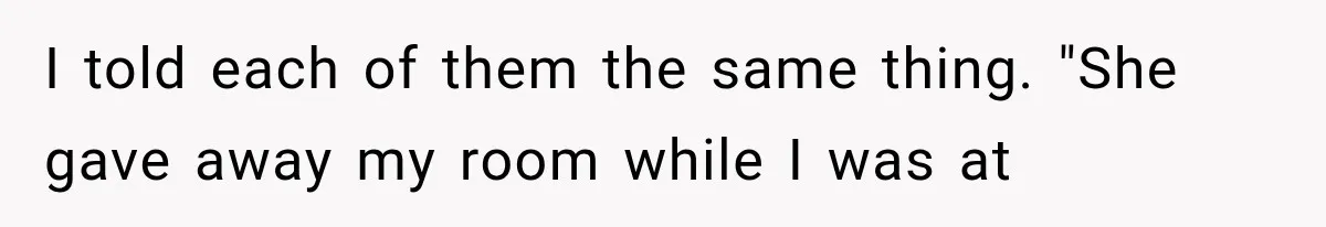 I told each of them the same thing. "She gave away my room while I was at