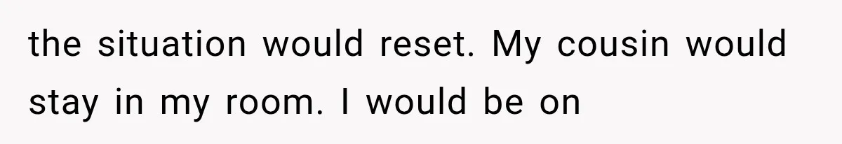 the situation would reset. My cousin would stay in my room. I would be on