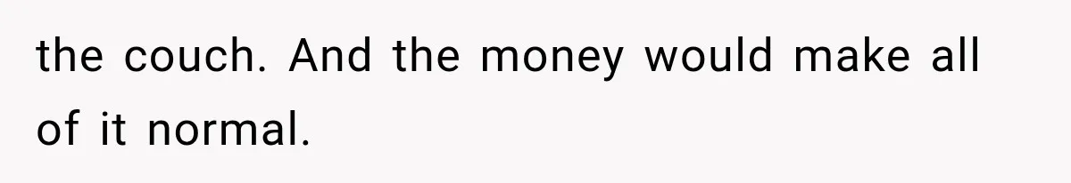 the couch. And the money would make all of it normal.