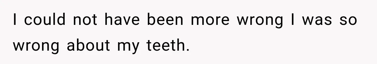 I could not have been more wrong I was so wrong about my teeth.