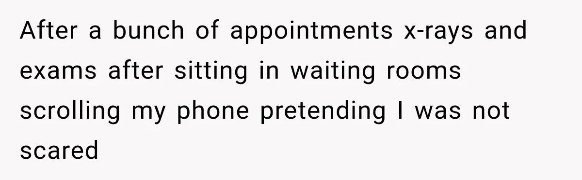 After a bunch of appointments x-rays and exams after sitting in waiting rooms scrolling my phone pretending I was not scared