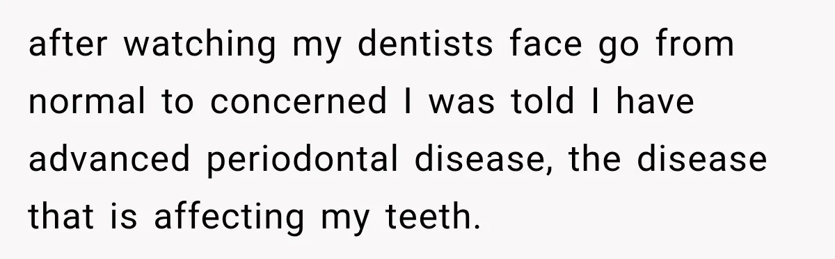 after watching my dentists face go from normal to concerned I was told I have advanced periodontal disease, the disease that is affecting my teeth.