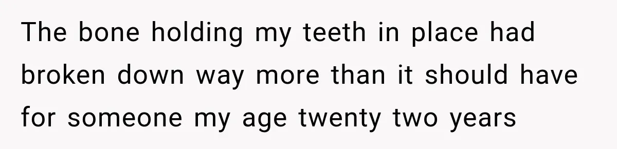 The bone holding my teeth in place had broken down way more than it should have for someone my age twenty two years
