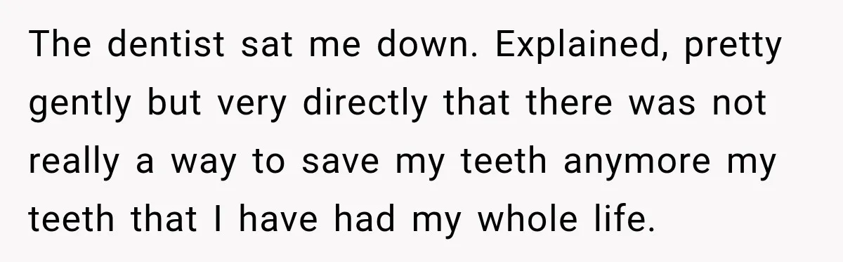 The dentist sat me down. Explained, pretty gently but very directly that there was not really a way to save my teeth anymore my teeth that I have had my...