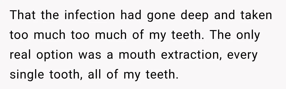 That the infection had gone deep and taken too much too much of my teeth. The only real option was a mouth extraction, every single tooth, all of my teeth.