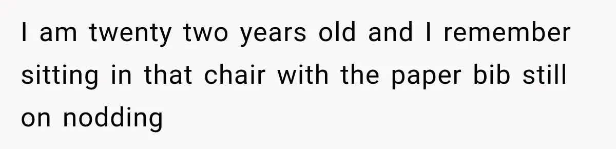 I am twenty two years old and I remember sitting in that chair with the paper bib still on nodding