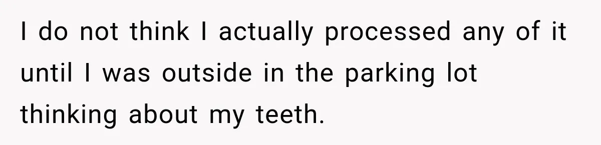 I do not think I actually processed any of it until I was outside in the parking lot thinking about my teeth.