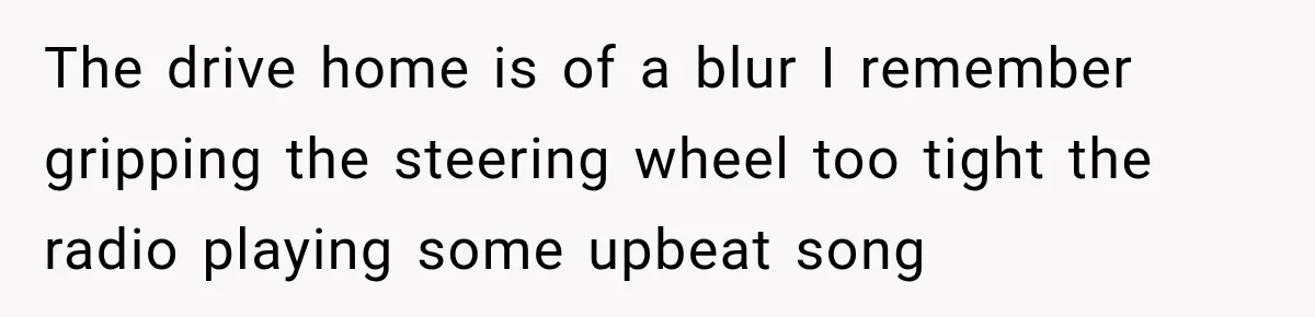 The drive home is of a blur I remember gripping the steering wheel too tight the radio playing some upbeat song