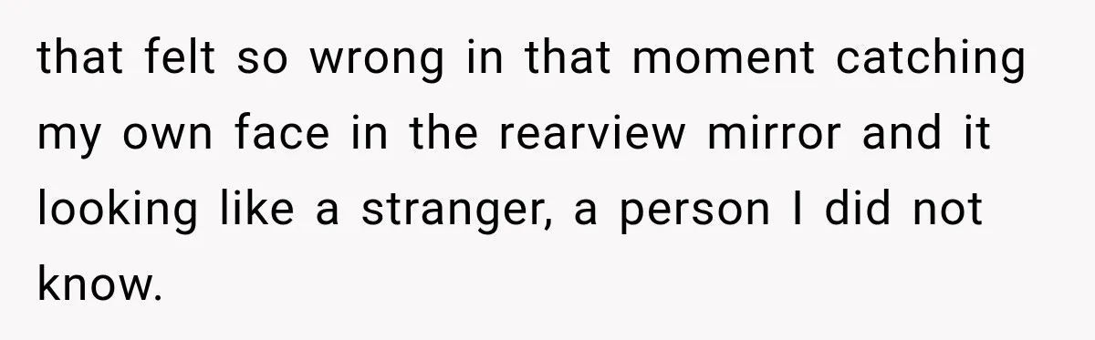 that felt so wrong in that moment catching my own face in the rearview mirror and it looking like a stranger, a person I did not know.