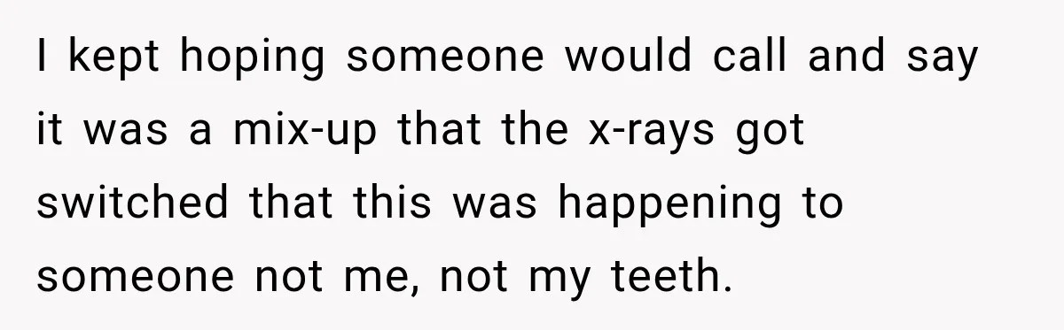 I kept hoping someone would call and say it was a mix-up that the x-rays got switched that this was happening to someone not me, not my teeth.