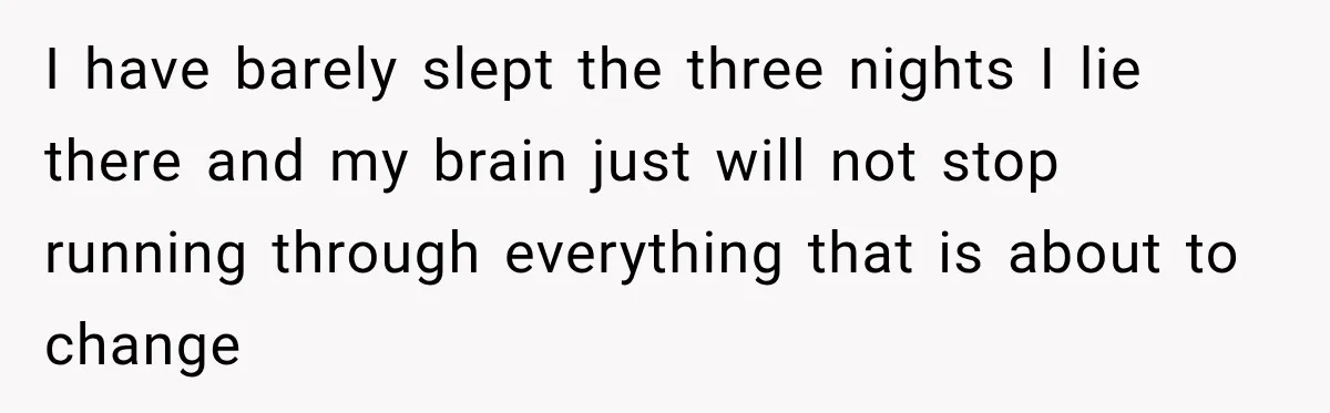 I have barely slept the three nights I lie there and my brain just will not stop running through everything that is about to change