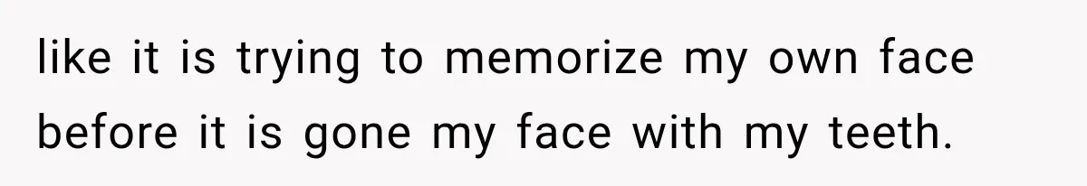 like it is trying to memorize my own face before it is gone my face with my teeth.