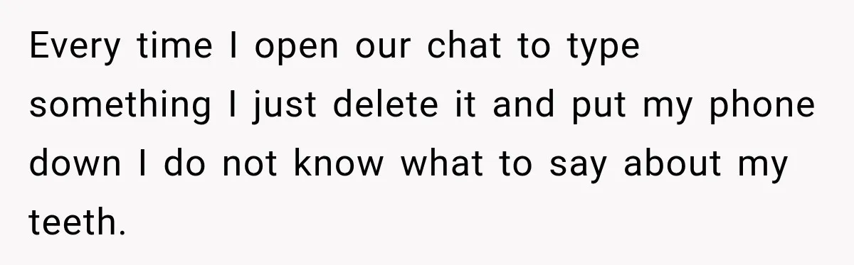 Every time I open our chat to type something I just delete it and put my phone down I do not know what to say about my teeth.