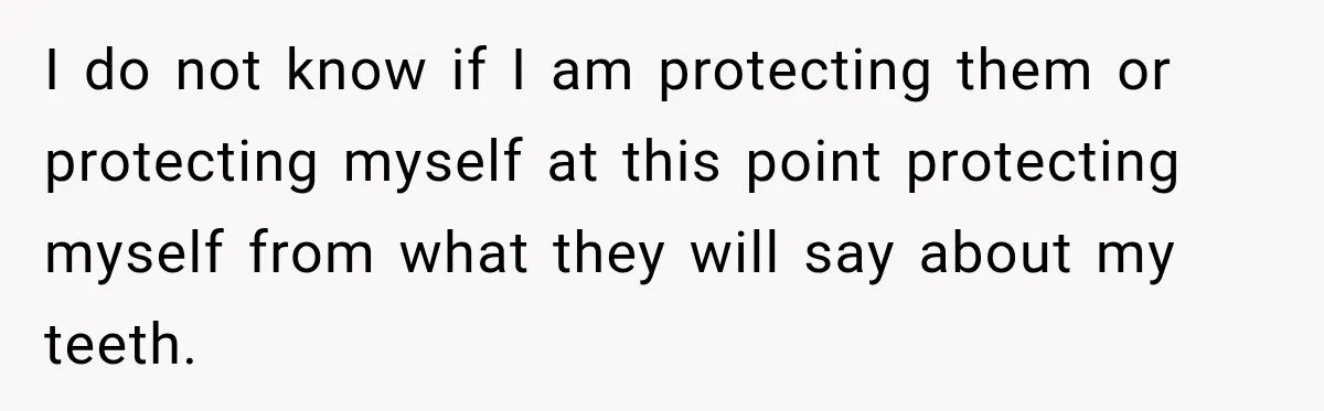 I do not know if I am protecting them or protecting myself at this point protecting myself from what they will say about my teeth.