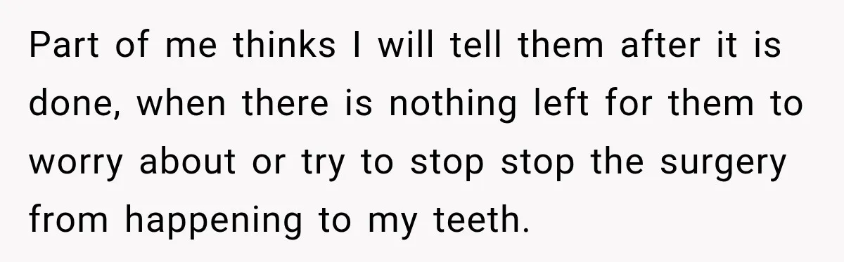Part of me thinks I will tell them after it is done, when there is nothing left for them to worry about or try to stop stop the surgery from...