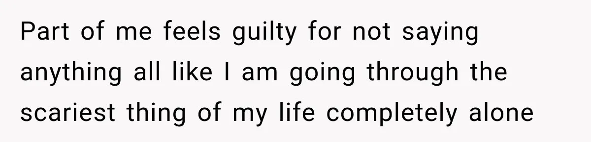 Part of me feels guilty for not saying anything all like I am going through the scariest thing of my life completely alone