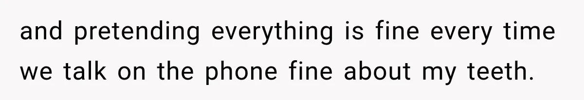 and pretending everything is fine every time we talk on the phone fine about my teeth.