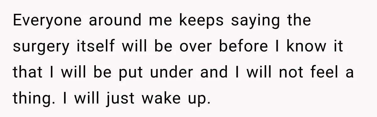 Everyone around me keeps saying the surgery itself will be over before I know it that I will be put under and I will not feel a thing. I will...